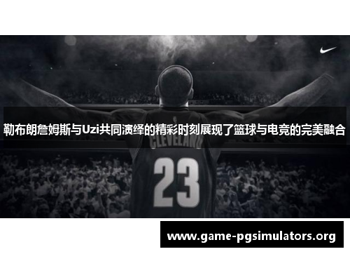 勒布朗詹姆斯与Uzi共同演绎的精彩时刻展现了篮球与电竞的完美融合