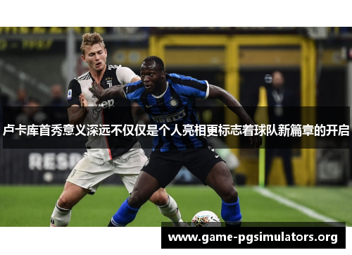 卢卡库首秀意义深远不仅仅是个人亮相更标志着球队新篇章的开启