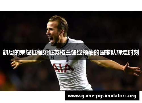 凯恩的荣耀征程见证英格兰锋线领袖的国家队辉煌时刻